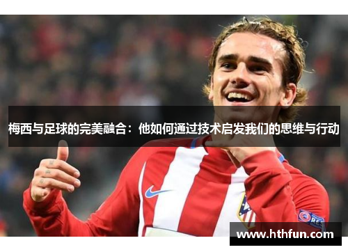 梅西与足球的完美融合：他如何通过技术启发我们的思维与行动