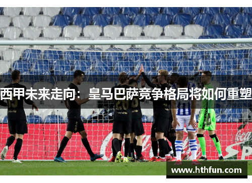 西甲未来走向：皇马巴萨竞争格局将如何重塑