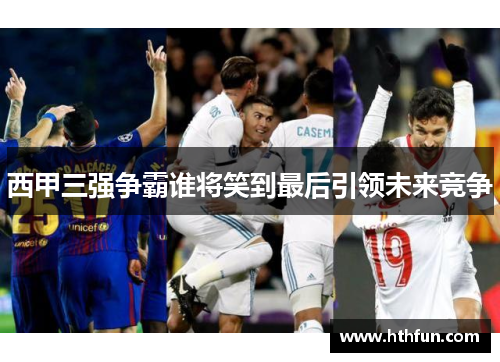 西甲三强争霸谁将笑到最后引领未来竞争