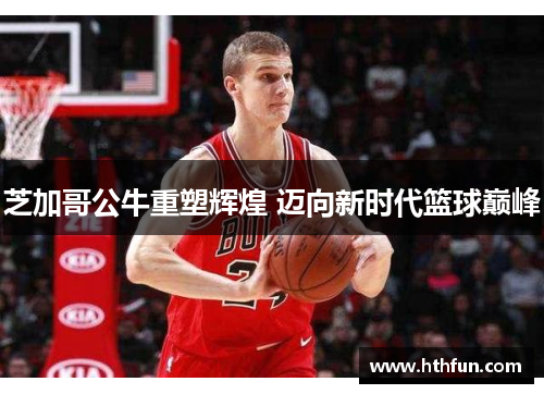 芝加哥公牛重塑辉煌 迈向新时代篮球巅峰
