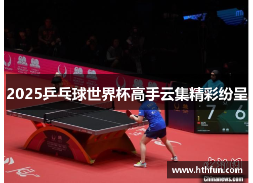 2025乒乓球世界杯高手云集精彩纷呈
