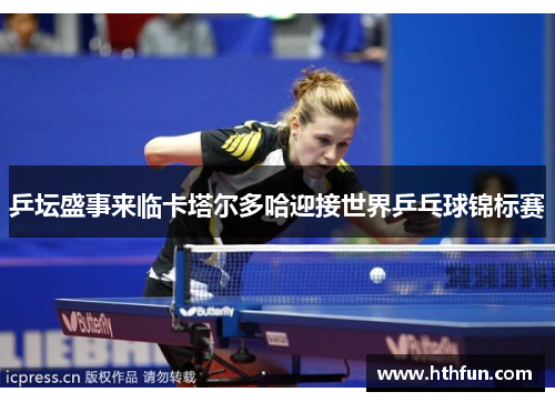 乒坛盛事来临卡塔尔多哈迎接世界乒乓球锦标赛