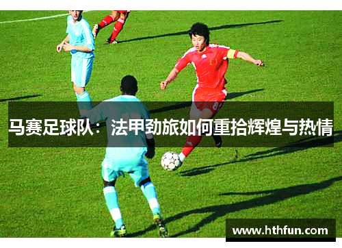 马赛足球队：法甲劲旅如何重拾辉煌与热情