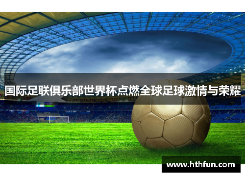 国际足联俱乐部世界杯点燃全球足球激情与荣耀