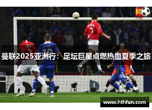 曼联2025亚洲行：足坛巨星点燃热血夏季之旅